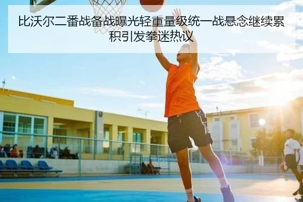 比沃尔二番战备战曝光轻重量级统一战悬念继续累积引发拳迷热议