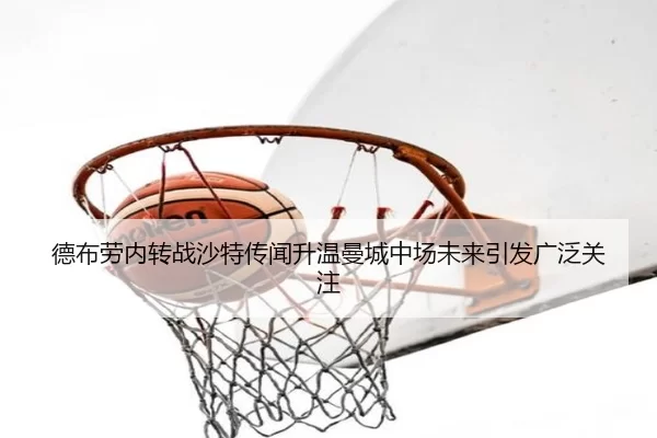 德布劳内转战沙特传闻升温曼城中场未来引发广泛关注