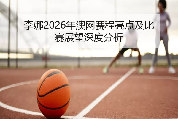 李娜2026年澳网赛程亮点及比赛展望深度分析